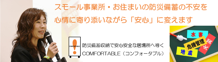 もしものとき、事業への影響を最小限にいち早く再開できる体制づくりと、生活が維持できるよう、サポートいたします。保育施設・スモール事業所・お住まいの防災備蓄の不安を心情に寄り添いながら「安心」に変えます！防災備蓄収納で安心安全な居場所へ導くCOMFORTABLE（コンフォータブル）長柴美恵